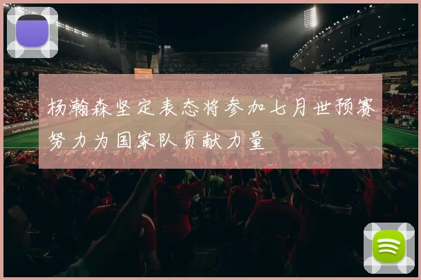 杨瀚森坚定表态将参加七月世预赛努力为国家队贡献力量