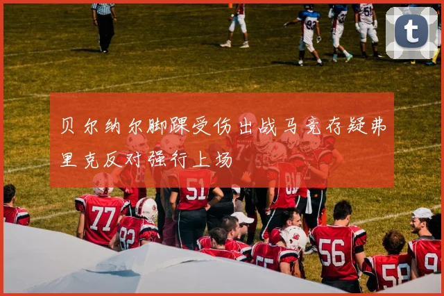 贝尔纳尔脚踝受伤出战马竞存疑弗里克反对强行上场