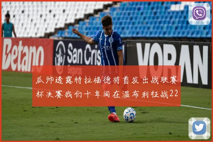 瓜帅透露特拉福德将首发出战联赛杯决赛我们十年间在温布利征战22次